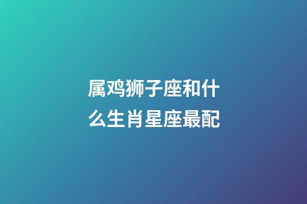 属鸡狮子座和什么生肖星座最配