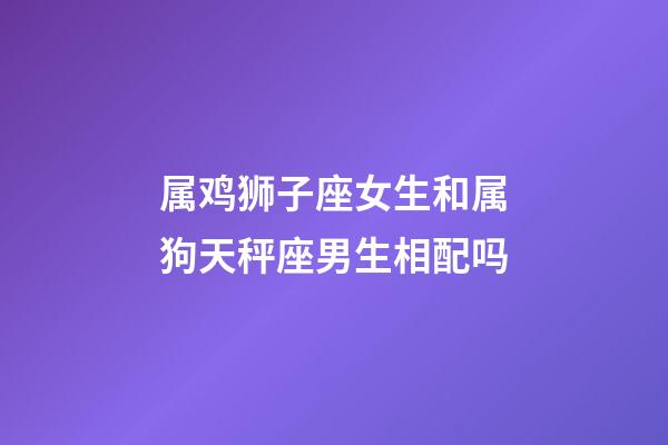 属鸡狮子座女生和属狗天秤座男生相配吗-第1张-星座运势-玄机派