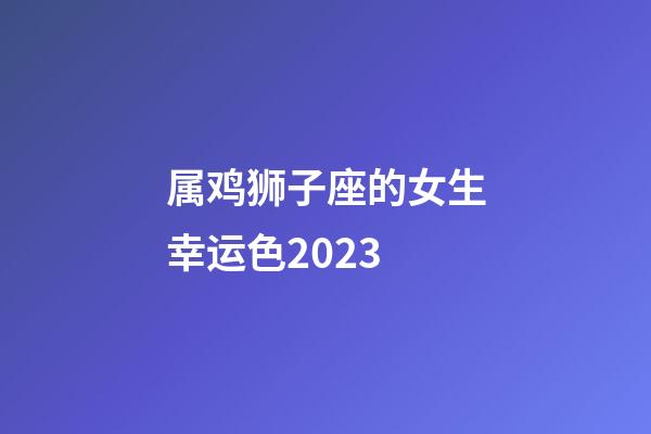 属鸡狮子座的女生幸运色2023-第1张-星座运势-玄机派