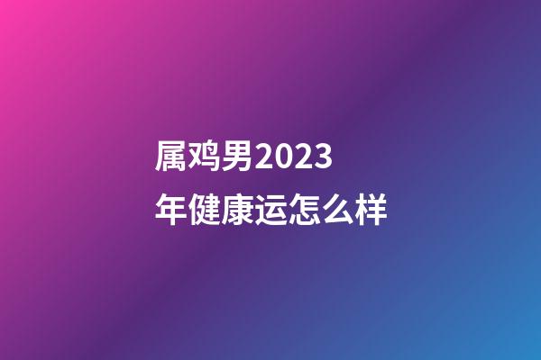属鸡男2023年健康运怎么样