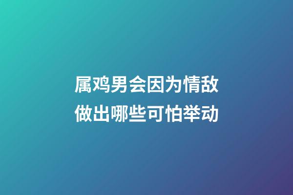 属鸡男会因为情敌做出哪些可怕举动