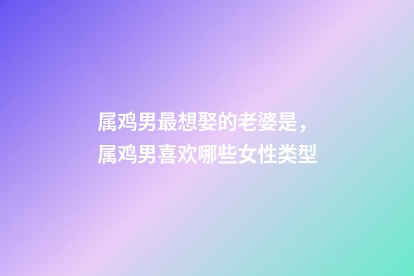 属鸡男最想娶的老婆是，属鸡男喜欢哪些女性类型