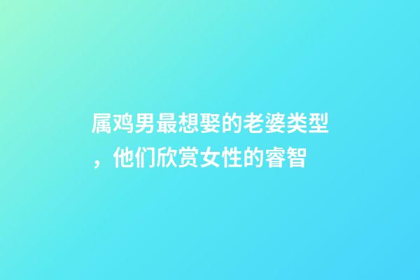 属鸡男最想娶的老婆类型，他们欣赏女性的睿智