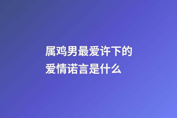 属鸡男最爱许下的爱情诺言是什么