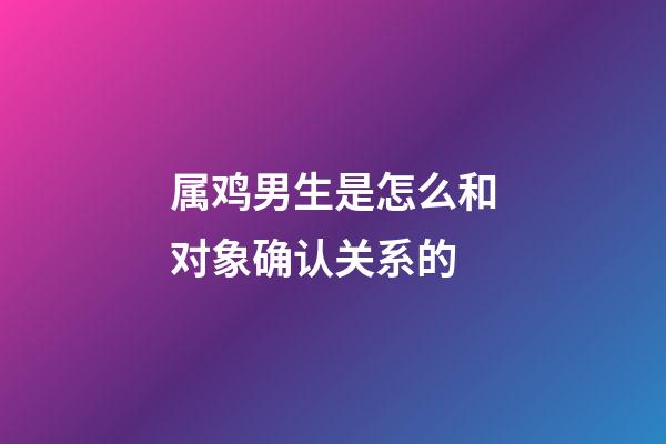 属鸡男生是怎么和对象确认关系的