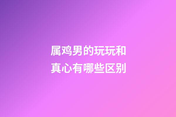 属鸡男的玩玩和真心有哪些区别