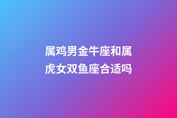 属鸡男金牛座和属虎女双鱼座合适吗-第1张-星座运势-玄机派