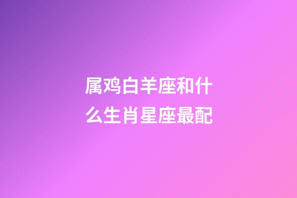 属鸡白羊座和什么生肖星座最配