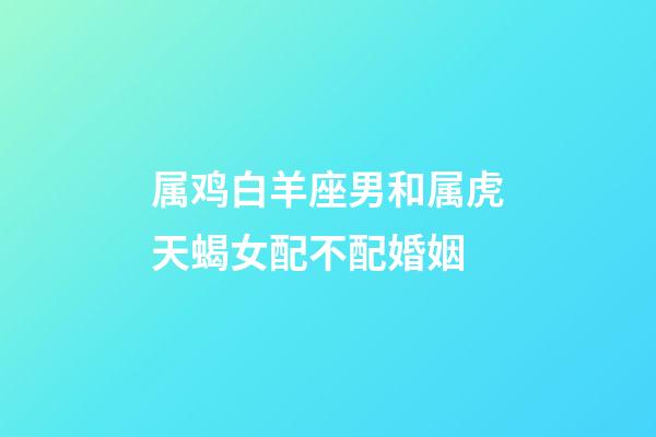 属鸡白羊座男和属虎天蝎女配不配婚姻-第1张-星座运势-玄机派