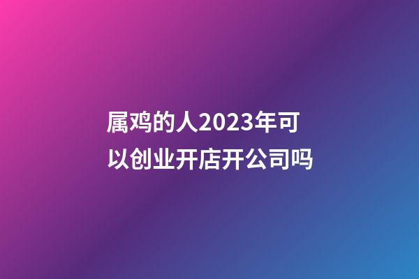 属鸡的人2023年可以创业开店开公司吗