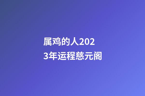 属鸡的人2023年运程慈元阁