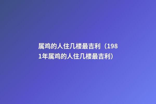 属鸡的人住几楼最吉利（1981年属鸡的人住几楼最吉利）