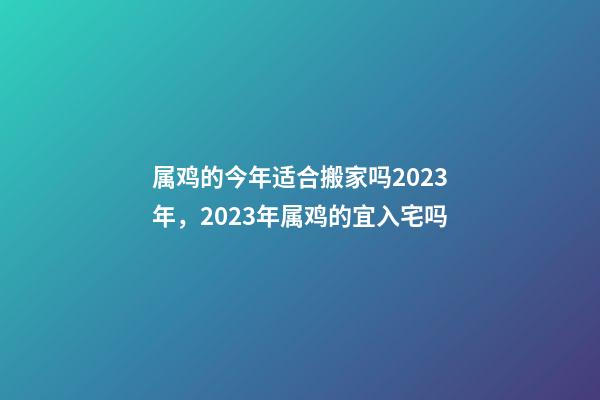 属鸡的今年适合搬家吗2023年，2023年属鸡的宜入宅吗