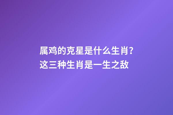 属鸡的克星是什么生肖？这三种生肖是一生之敌