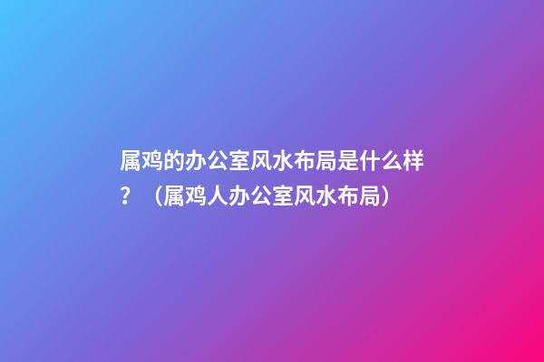 属鸡的办公室风水布局是什么样？（属鸡人办公室风水布局）