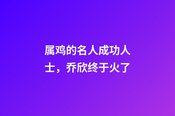 属鸡的名人成功人士，乔欣终于火了