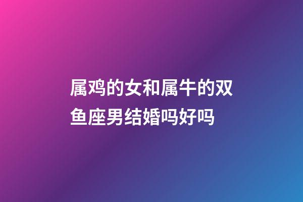 属鸡的女和属牛的双鱼座男结婚吗好吗-第1张-星座运势-玄机派