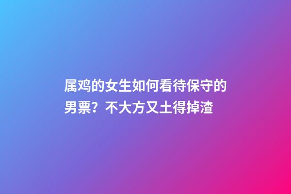 属鸡的女生如何看待保守的男票？不大方又土得掉渣