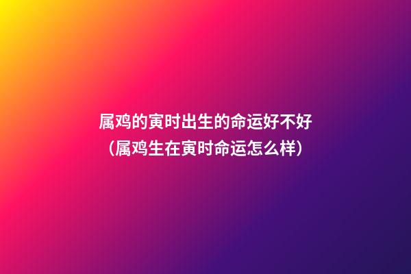 属鸡的寅时出生的命运好不好（属鸡生在寅时命运怎么样）
