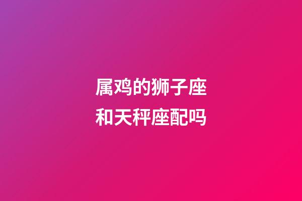 属鸡的狮子座和天秤座配吗-第1张-星座运势-玄机派