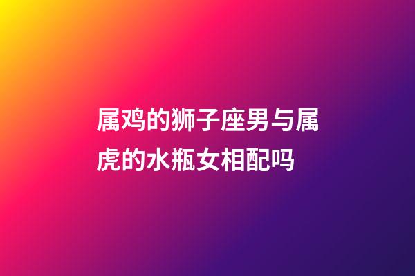 属鸡的狮子座男与属虎的水瓶女相配吗-第1张-星座运势-玄机派