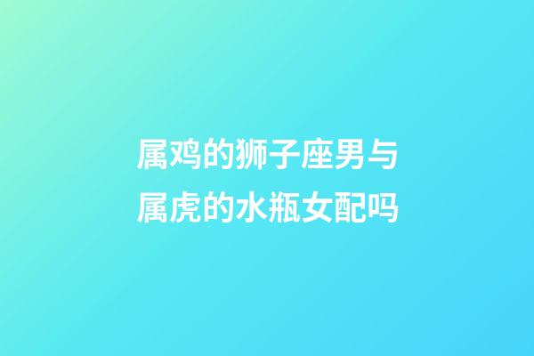 属鸡的狮子座男与属虎的水瓶女配吗-第1张-星座运势-玄机派