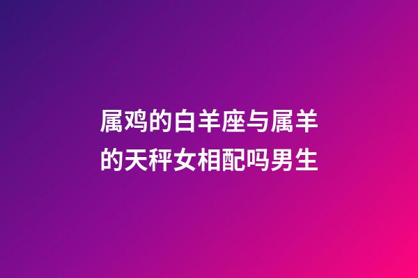 属鸡的白羊座与属羊的天秤女相配吗男生-第1张-星座运势-玄机派