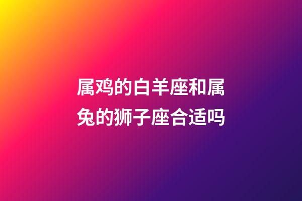 属鸡的白羊座和属兔的狮子座合适吗-第1张-星座运势-玄机派