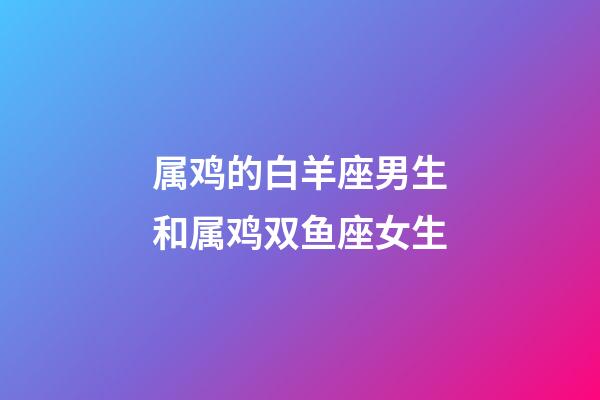 属鸡的白羊座男生和属鸡双鱼座女生-第1张-星座运势-玄机派