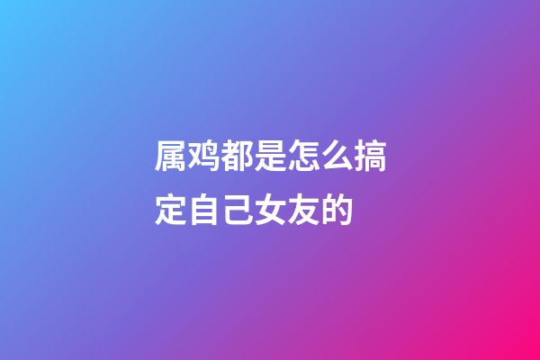 属鸡都是怎么搞定自己女友的