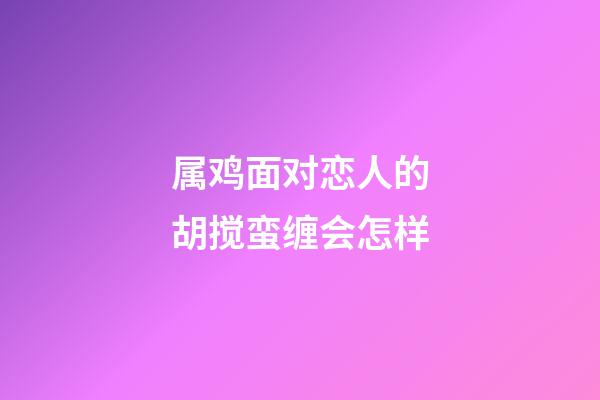 属鸡面对恋人的胡搅蛮缠会怎样
