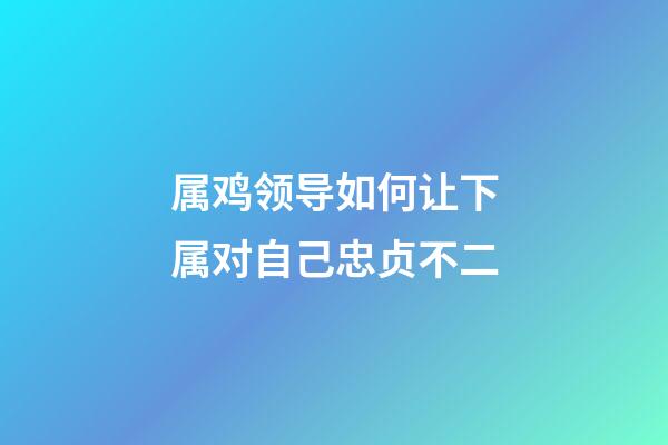 属鸡领导如何让下属对自己忠贞不二