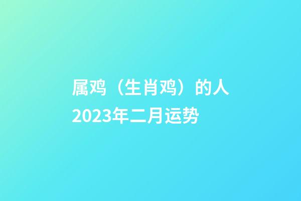 属鸡（生肖鸡）的人2023年二月运势