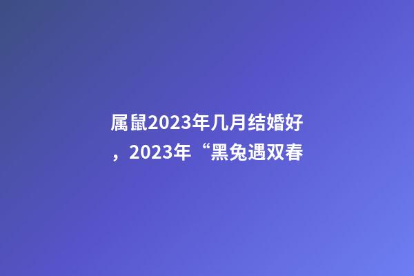 属鼠2023年几月结婚好，2023年“黑兔遇双春-第1张-观点-玄机派