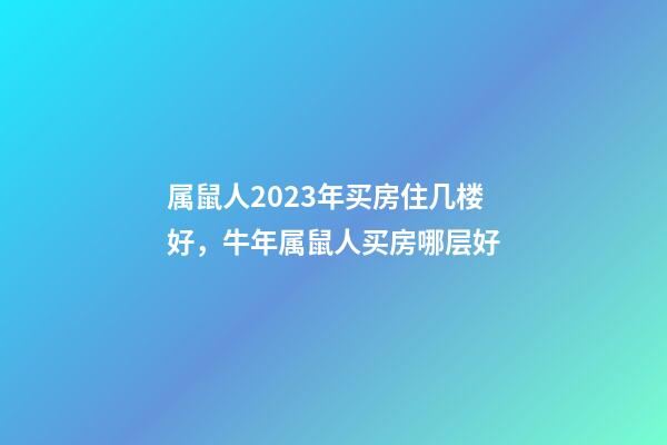 属鼠人2023年买房住几楼好，牛年属鼠人买房哪层好