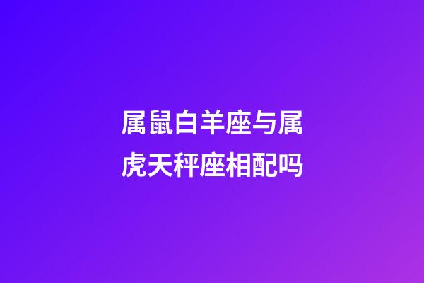 属鼠白羊座与属虎天秤座相配吗-第1张-星座运势-玄机派