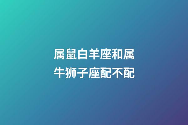 属鼠白羊座和属牛狮子座配不配-第1张-星座运势-玄机派