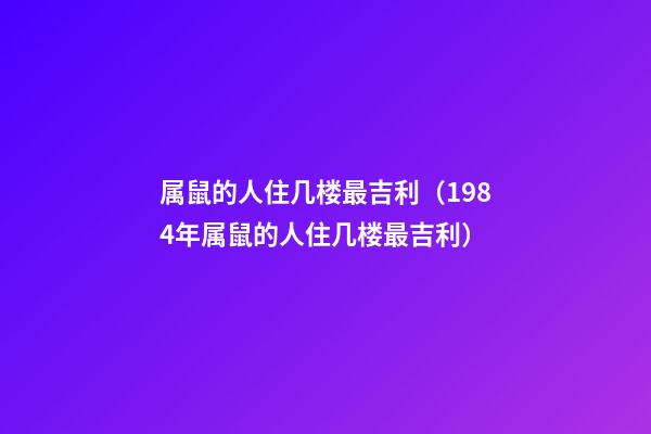 属鼠的人住几楼最吉利（1984年属鼠的人住几楼最吉利）
