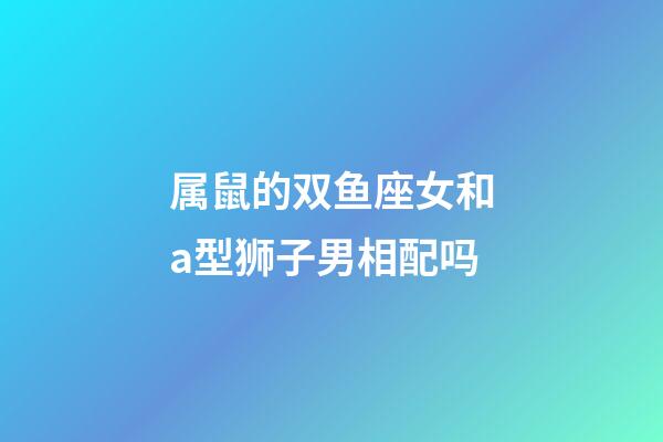 属鼠的双鱼座女和a型狮子男相配吗-第1张-星座运势-玄机派