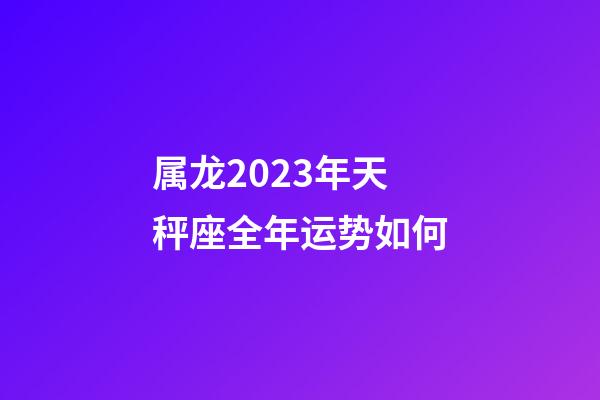 属龙2023年天秤座全年运势如何-第1张-星座运势-玄机派