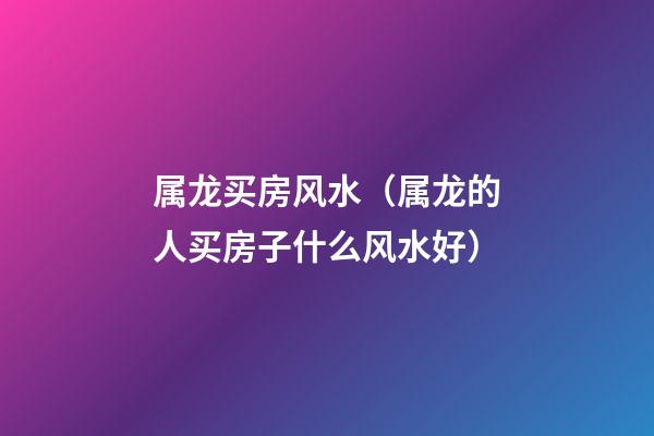 属龙买房风水（属龙的人买房子什么风水好）