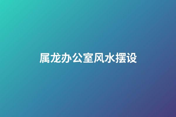 属龙办公室风水摆设