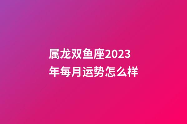 属龙双鱼座2023年每月运势怎么样-第1张-星座运势-玄机派