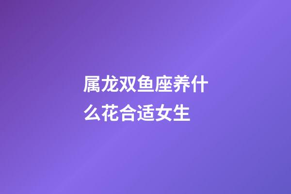 属龙双鱼座养什么花合适女生-第1张-星座运势-玄机派