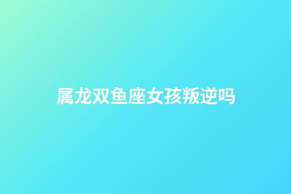 属龙双鱼座女孩叛逆吗-第1张-星座运势-玄机派