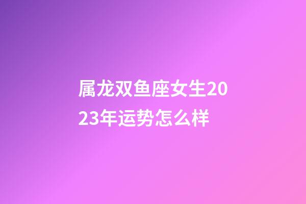 属龙双鱼座女生2023年运势怎么样-第1张-星座运势-玄机派
