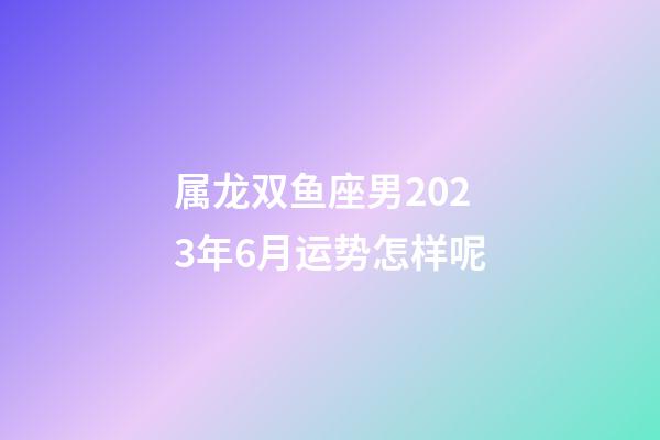 属龙双鱼座男2023年6月运势怎样呢-第1张-星座运势-玄机派