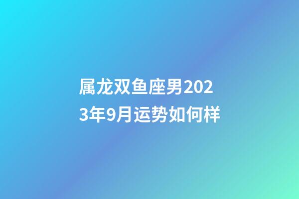 属龙双鱼座男2023年9月运势如何样-第1张-星座运势-玄机派