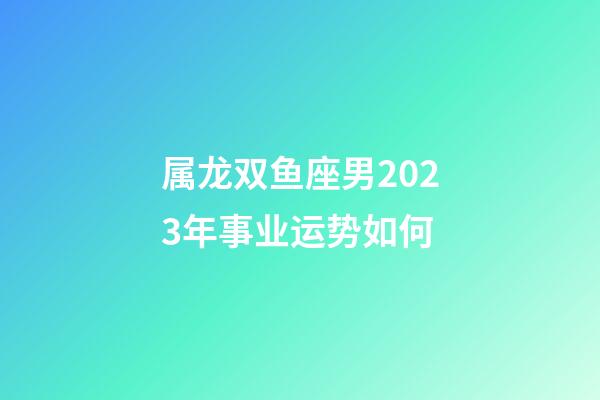 属龙双鱼座男2023年事业运势如何