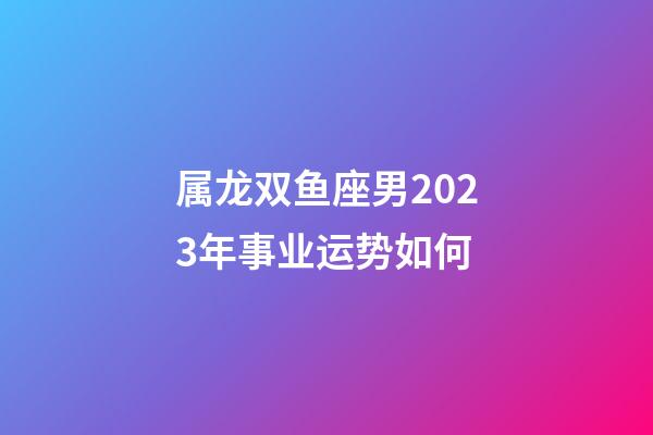 属龙双鱼座男2023年事业运势如何
